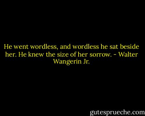 He went wordless, and wordless he sat beside her. He knew the size of her sorrow. - Walter Wangerin Jr.