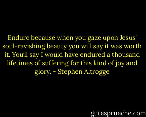 Endure because when you gaze upon Jesus’ soul-ravishing beauty you will say it was worth it. You’ll say I would have endured a thousand lifetimes of suffering for this kind of joy and glory. - Stephen Altrogge