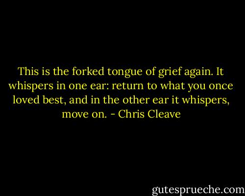 This is the forked tongue of grief again. It whispers in one ear: return to what you once loved best, and in the other ear it whispers, move on. - Chris Cleave
