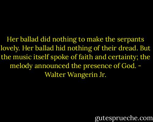 Her ballad did nothing to make the serpants lovely. Her ballad hid nothing of their dread. But the music itself spoke of faith and certainty; the melody announced the presence of God. - Walter Wangerin Jr.
