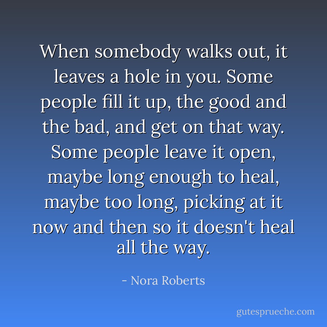 When somebody walks out, it leaves a hole in you. Some people fill it up, the good and the bad, and get on that way. Some people leave it open, maybe long enough to heal, maybe too long, picking at it now and then so it doesn't heal all the way. - Nora Roberts