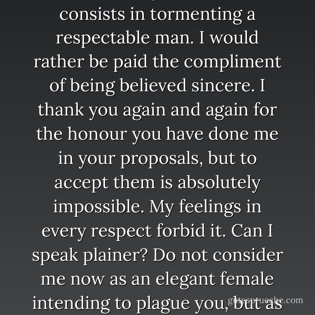 I do assure you, Sir, that I have no pretension whatever of that kind of elegance which consists in tormenting a respectable man. I would rather be paid the compliment of being believed sincere. I thank you again and again for the honour you have done me in your proposals, but to accept them is absolutely impossible. My feelings in every respect forbid it. Can I speak plainer? Do not consider me now as an elegant female intending to plague you, but as a rational creature speaking the truth from her heart. - Jane Austen