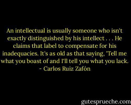 An intellectual is usually someone who isn't exactly distinguished by his intellect . . . He claims that label to compensate for his inadequacies. It's as old as that saying, 'Tell me what you boast of and I'll tell you what you lack. - Carlos Ruiz Zafón