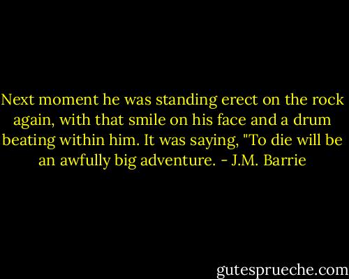 Next moment he was standing erect on the rock again, with that smile on his face and a drum beating within him. It was saying, "To die will be an awfully big adventure. - J.M. Barrie