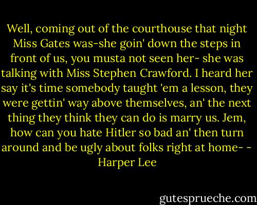 Well, coming out of the courthouse that night Miss Gates was-she goin' down the steps in front of us, you musta not seen her- she was talking with Miss Stephen Crawford. I heard her say it's time somebody taught 'em a lesson, they were gettin' way above themselves, an' the next thing they think they can do is marry us. Jem, how can you hate Hitler so bad an' then turn around and be ugly about folks right at home- - Harper Lee