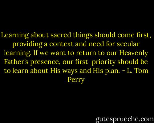 Learning about sacred things should come first, providing a context and need for secular learning. If we want to return to our Heavenly Father’s presence, our first<br /> priority should be to learn about His ways and His plan. - L. Tom Perry