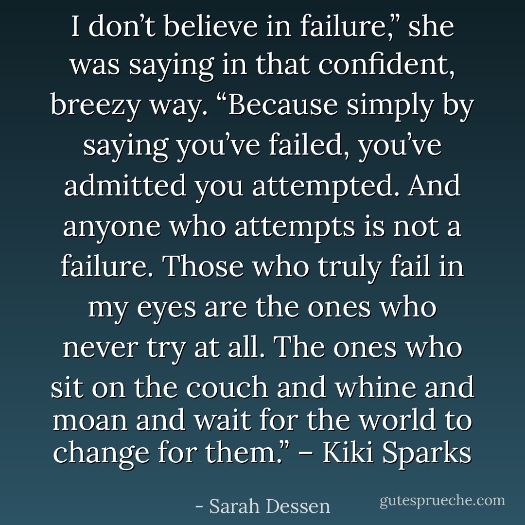 I don’t believe in failure,” she was saying in that confident, breezy way. “Because simply by saying you’ve failed, you’ve admitted you attempted. And anyone who attempts is not a failure. Those who truly fail in my eyes are the ones who never try at all. The ones who sit on the couch and whine and moan and wait for the world to change for them.” – Kiki Sparks - Sarah Dessen