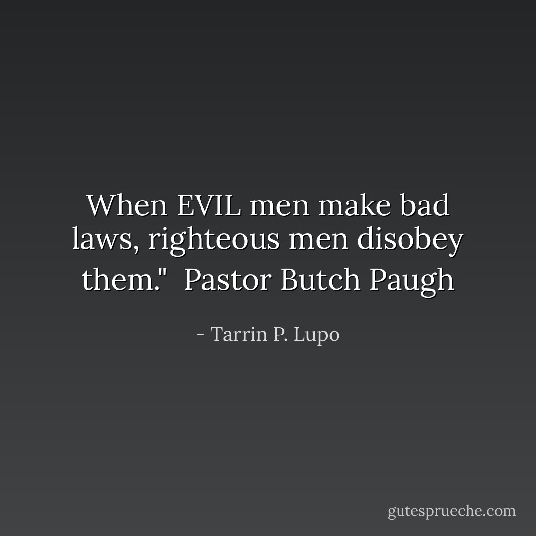 When EVIL men make bad laws, righteous men disobey them." <br />Pastor Butch Paugh - Tarrin P. Lupo
