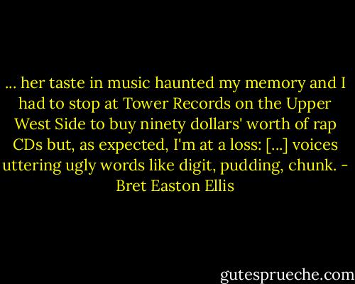 ... her taste in music haunted my memory and I had to stop at Tower Records on the Upper West Side to buy ninety dollars' worth of rap CDs but, as expected, I'm at a loss: [...] voices uttering ugly words like digit, pudding, chunk. - Bret Easton Ellis