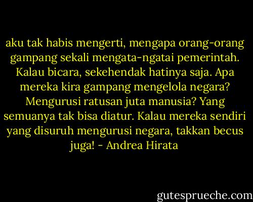 aku tak habis mengerti, mengapa orang-orang gampang sekali mengata-ngatai pemerintah. Kalau bicara, sekehendak hatinya saja. Apa mereka kira gampang mengelola negara? Mengurusi ratusan juta manusia? Yang semuanya tak bisa diatur. Kalau mereka sendiri yang disuruh mengurusi negara, takkan becus juga! - Andrea Hirata