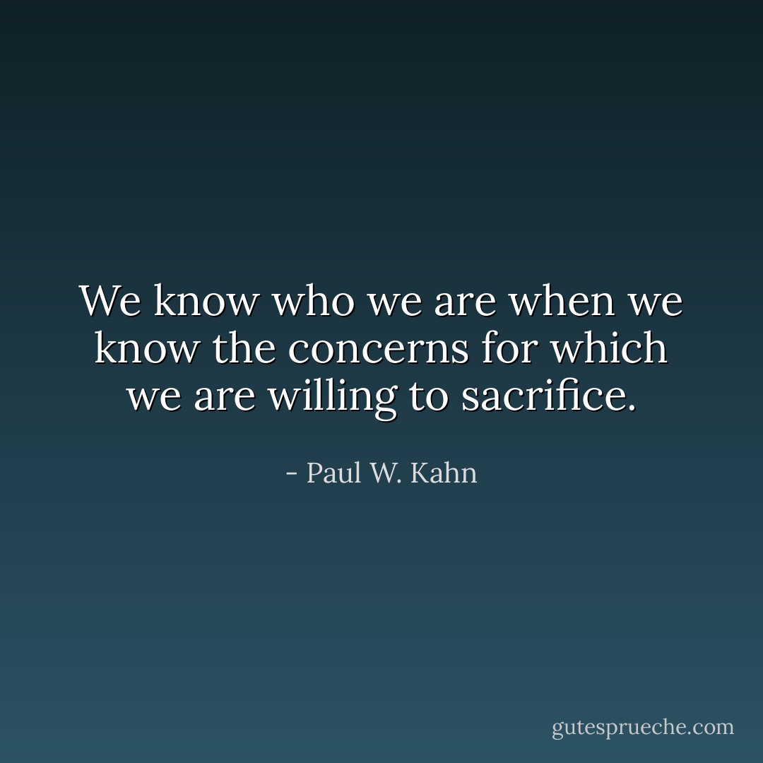 We know who we are when we know the concerns for which we are willing to sacrifice. - Paul W. Kahn
