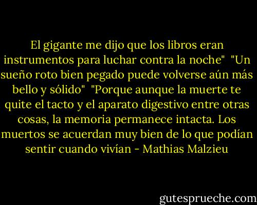 El gigante me dijo que los libros eran instrumentos para luchar contra la noche"<br /><br />"Un sueño roto bien pegado puede volverse aún más bello y sólido"<br /><br />"Porque aunque la muerte te quite el tacto y el aparato digestivo entre otras cosas, la memoria permanece intacta. Los muertos se acuerdan muy bien de lo que podían sentir cuando vivían - Mathias Malzieu