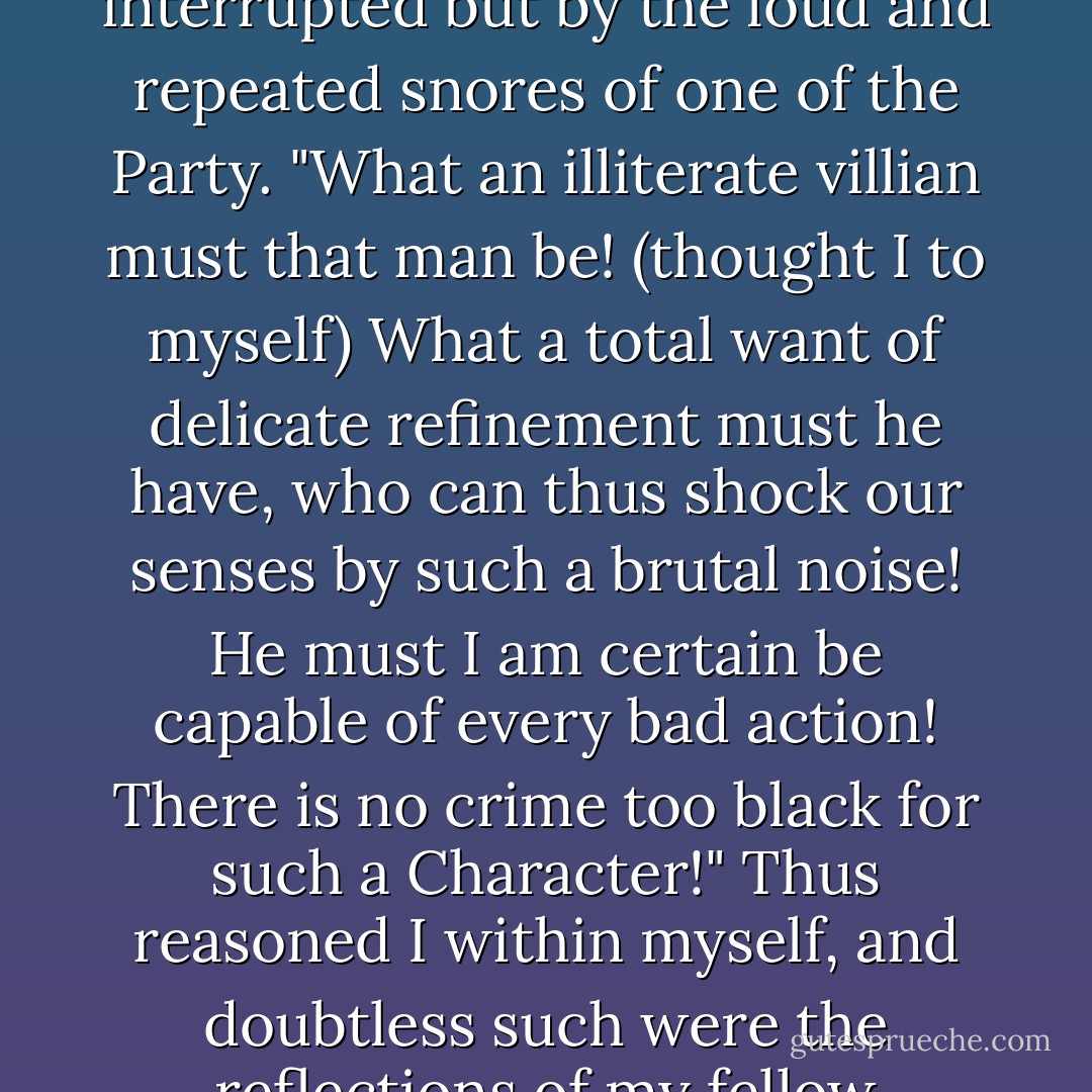 A general silence prevailed--A silence, which was by nothing interrupted but by the loud and repeated snores of one of the Party. "What an illiterate villian must that man be! (thought I to myself) What a total want of delicate refinement must he have, who can thus shock our senses by such a brutal noise! He must I am certain be capable of every bad action! There is no crime too black for such a Character!" Thus reasoned I within myself, and doubtless such were the reflections of my fellow travellers. - Jane Austen