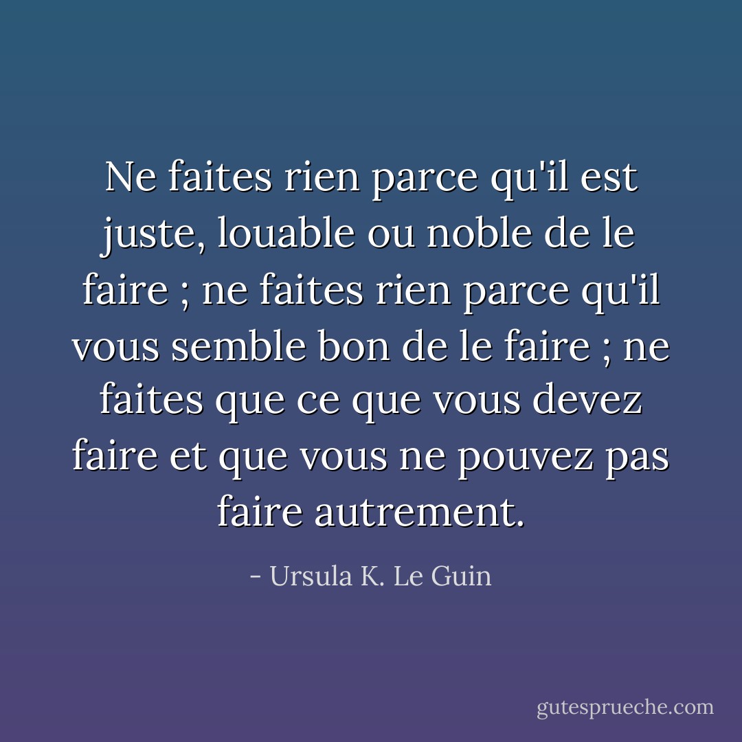 Ne faites rien parce qu'il est juste, louable ou noble de le faire ; ne faites rien parce qu'il vous semble bon de le faire ; ne faites que ce que vous devez faire et que vous ne pouvez pas faire autrement. - Ursula K. Le Guin