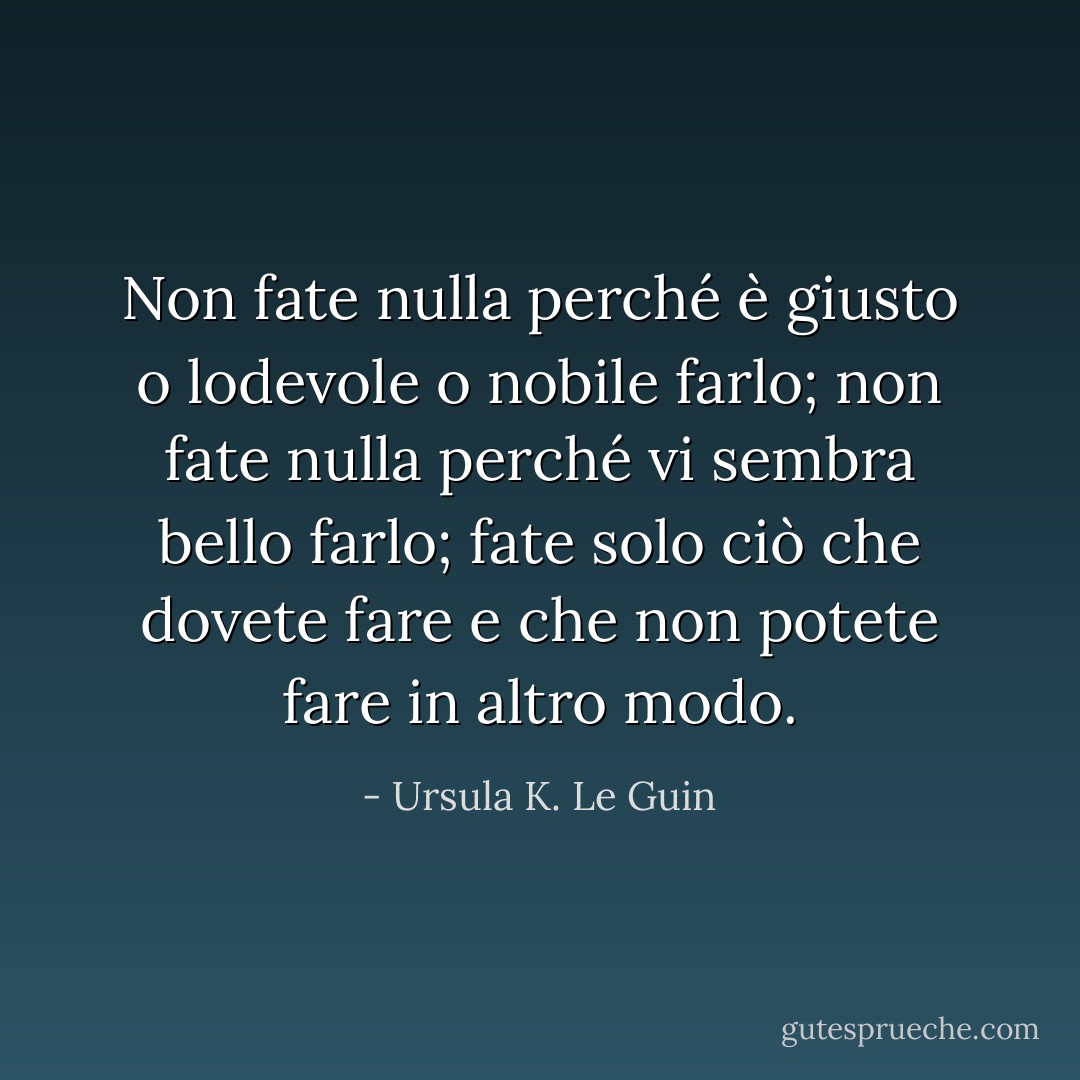 Non fate nulla perché è giusto o lodevole o nobile farlo; non fate nulla perché vi sembra bello farlo; fate solo ciò che dovete fare e che non potete fare in altro modo. - Ursula K. Le Guin