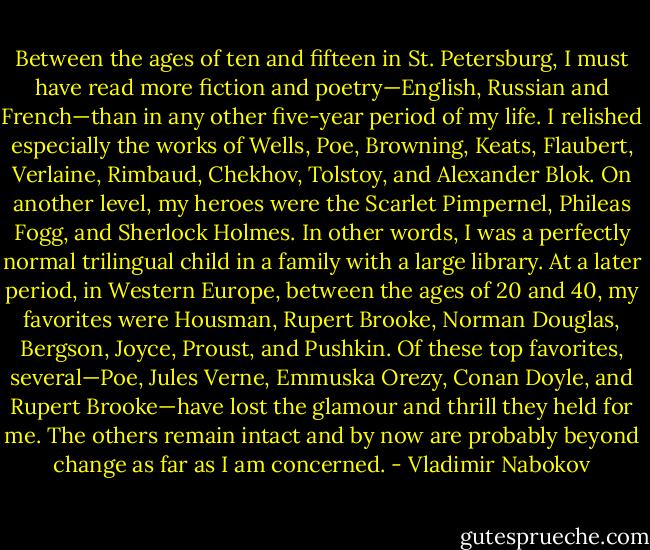 Between the ages of ten and fifteen in St. Petersburg, I must have read more fiction and poetry—English, Russian and French—than in any other five-year period of my life. I relished especially the works of Wells, Poe, Browning, Keats, Flaubert, Verlaine, Rimbaud, Chekhov, Tolstoy, and Alexander Blok. On another level, my heroes were the Scarlet Pimpernel, Phileas Fogg, and Sherlock Holmes. In other words, I was a perfectly normal trilingual child in a family with a large library. At a later period, in Western Europe, between the ages of 20 and 40, my favorites were Housman, Rupert Brooke, Norman Douglas, Bergson, Joyce, Proust, and Pushkin. Of these top favorites, several—Poe, Jules Verne, Emmuska Orezy, Conan Doyle, and Rupert Brooke—have lost the glamour and thrill they held for me. The others remain intact and by now are probably beyond change as far as I am concerned. - Vladimir Nabokov