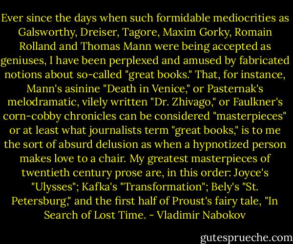 Ever since the days when such formidable mediocrities as Galsworthy, Dreiser, Tagore, Maxim Gorky, Romain Rolland and Thomas Mann were being accepted as geniuses, I have been perplexed and amused by fabricated notions about so-called "great books." That, for instance, Mann's asinine "Death in Venice," or Pasternak's melodramatic, vilely written "Dr. Zhivago," or Faulkner's corn-cobby chronicles can be considered "masterpieces" or at least what journalists term "great books," is to me the sort of absurd delusion as when a hypnotized person makes love to a chair. My greatest masterpieces of twentieth century prose are, in this order: Joyce's "Ulysses"; Kafka's "Transformation"; Bely's "St. Petersburg," and the first half of Proust's fairy tale, "In Search of Lost Time. - Vladimir Nabokov
