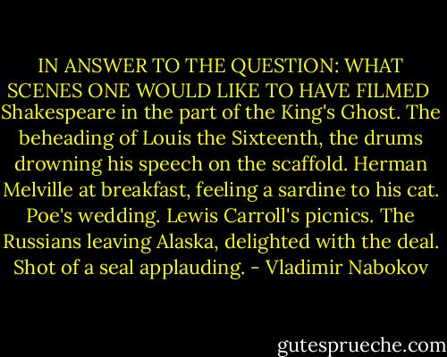 IN ANSWER TO THE QUESTION: WHAT SCENES ONE WOULD LIKE TO HAVE FILMED<br /><br />Shakespeare in the part of the King's Ghost.<br />The beheading of Louis the Sixteenth, the drums drowning his speech on the scaffold.<br />Herman Melville at breakfast, feeling a sardine to his cat.<br />Poe's wedding.<br />Lewis Carroll's picnics.<br />The Russians leaving Alaska, delighted with the deal.<br />Shot of a seal applauding. - Vladimir Nabokov