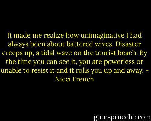 It made me realize how unimaginative I had always been about battered wives. Disaster creeps up, a tidal wave on the tourist beach. By the time you can see it, you are powerless or unable to resist it and it rolls you up and away. - Nicci French
