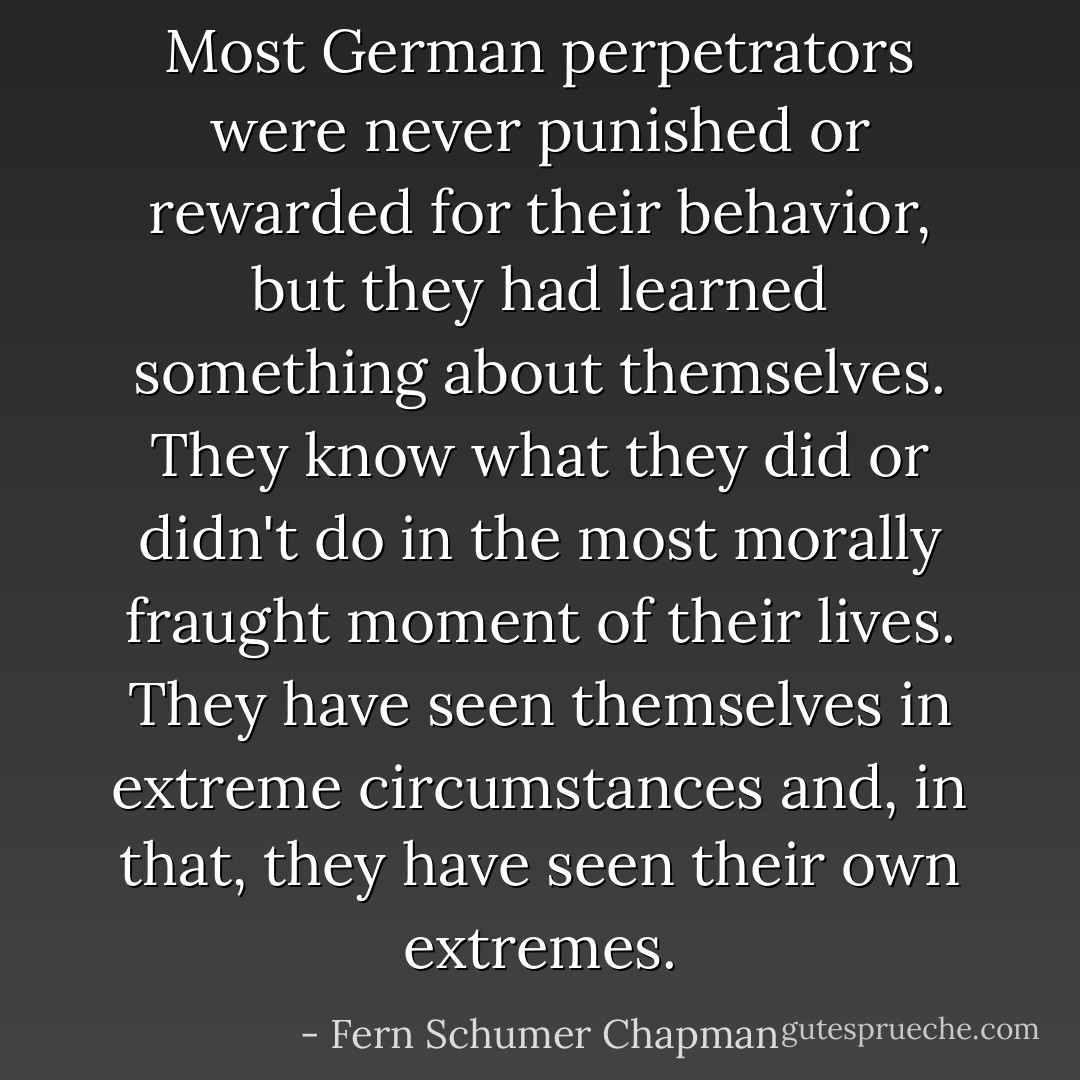 Most German perpetrators were never punished or rewarded for their behavior, but they had learned something about themselves. They know what they did or didn't do in the most morally fraught moment of their lives. They have seen themselves in extreme circumstances and, in that, they have seen their own extremes. - Fern Schumer Chapman