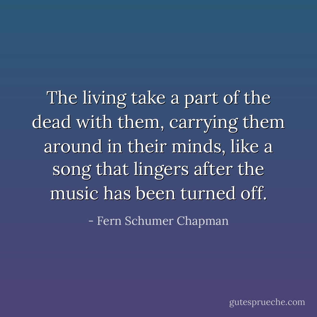 The living take a part of the dead with them, carrying them around in their minds, like a song that lingers after the music has been turned off. - Fern Schumer Chapman