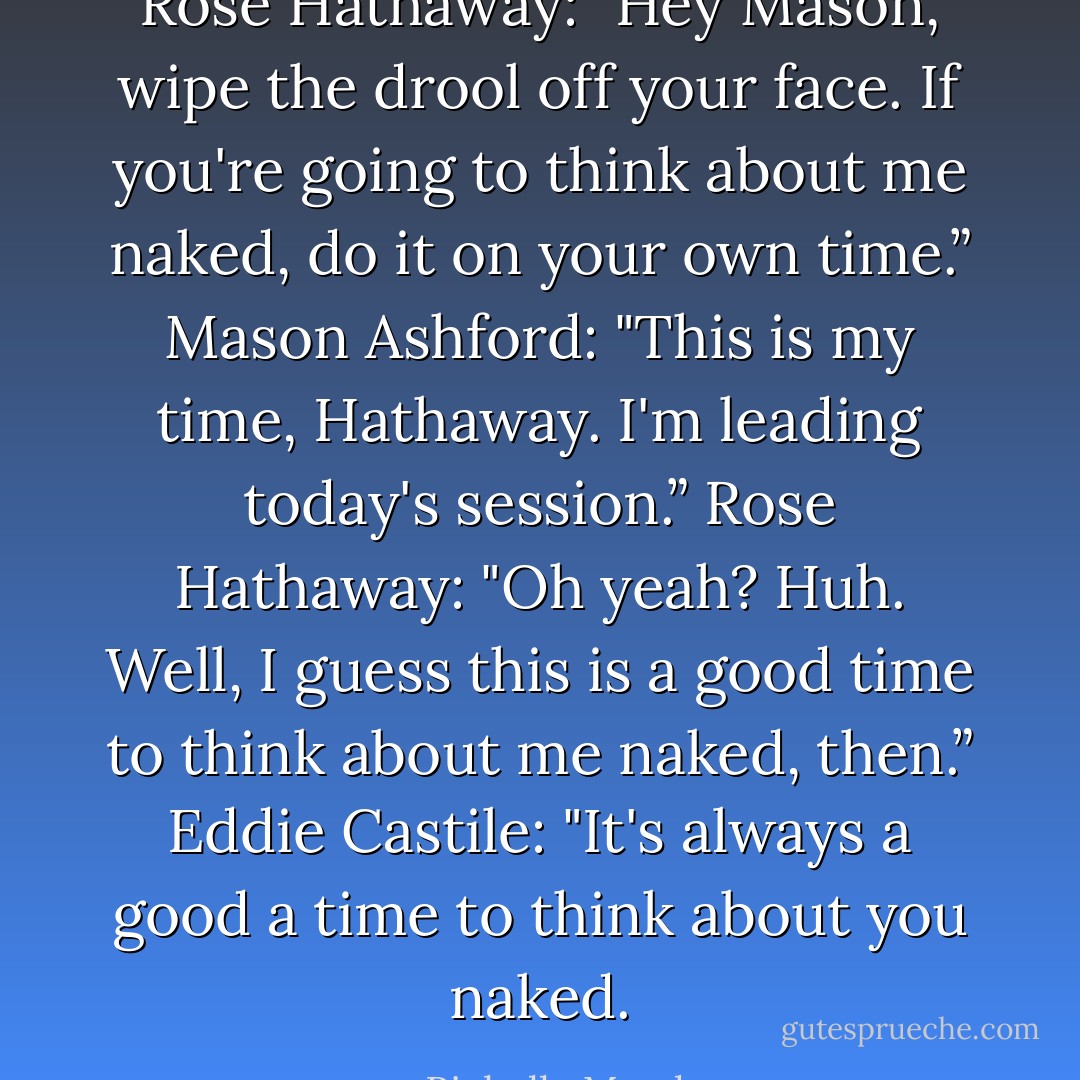 Rose Hathaway: "Hey Mason, wipe the drool off your face. If you're going to think about me naked, do it on your own time.”<br />Mason Ashford: "This is my time, Hathaway. I'm leading today's session.”<br />Rose Hathaway: "Oh yeah? Huh. Well, I guess this is a good time to think about me naked, then.”<br />Eddie Castile: "It's always a good a time to think about you naked. - Richelle Mead