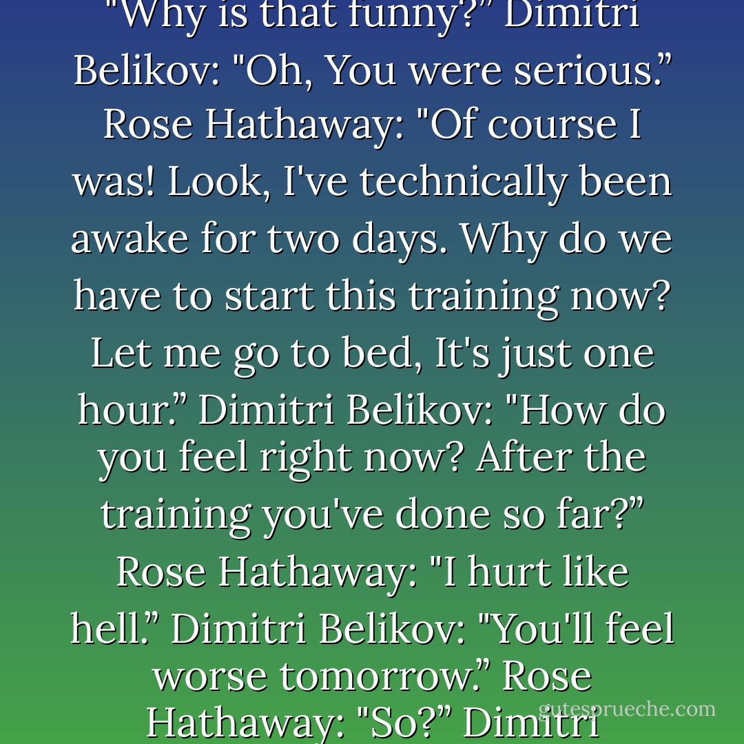 So I suggested to Dimitri that maybe he should let me off this time. He laughed, and I was pretty sure it was at me and not with me.<br /><br />Rose Hathaway: "Why is that funny?”<br />Dimitri Belikov: "Oh, You were serious.”<br />Rose Hathaway: "Of course I was! Look, I've technically been awake for two days. Why do we have to start this training now? Let me go to bed, It's just one hour.”<br />Dimitri Belikov: "How do you feel right now? After the training you've done so far?”<br />Rose Hathaway: "I hurt like hell.”<br />Dimitri Belikov: "You'll feel worse tomorrow.”<br />Rose Hathaway: "So?”<br />Dimitri Belikov: "So, better to jump in now while you still feel…not as bad.”<br />Rose Hathaway: "What kind of logic is that? - Richelle Mead