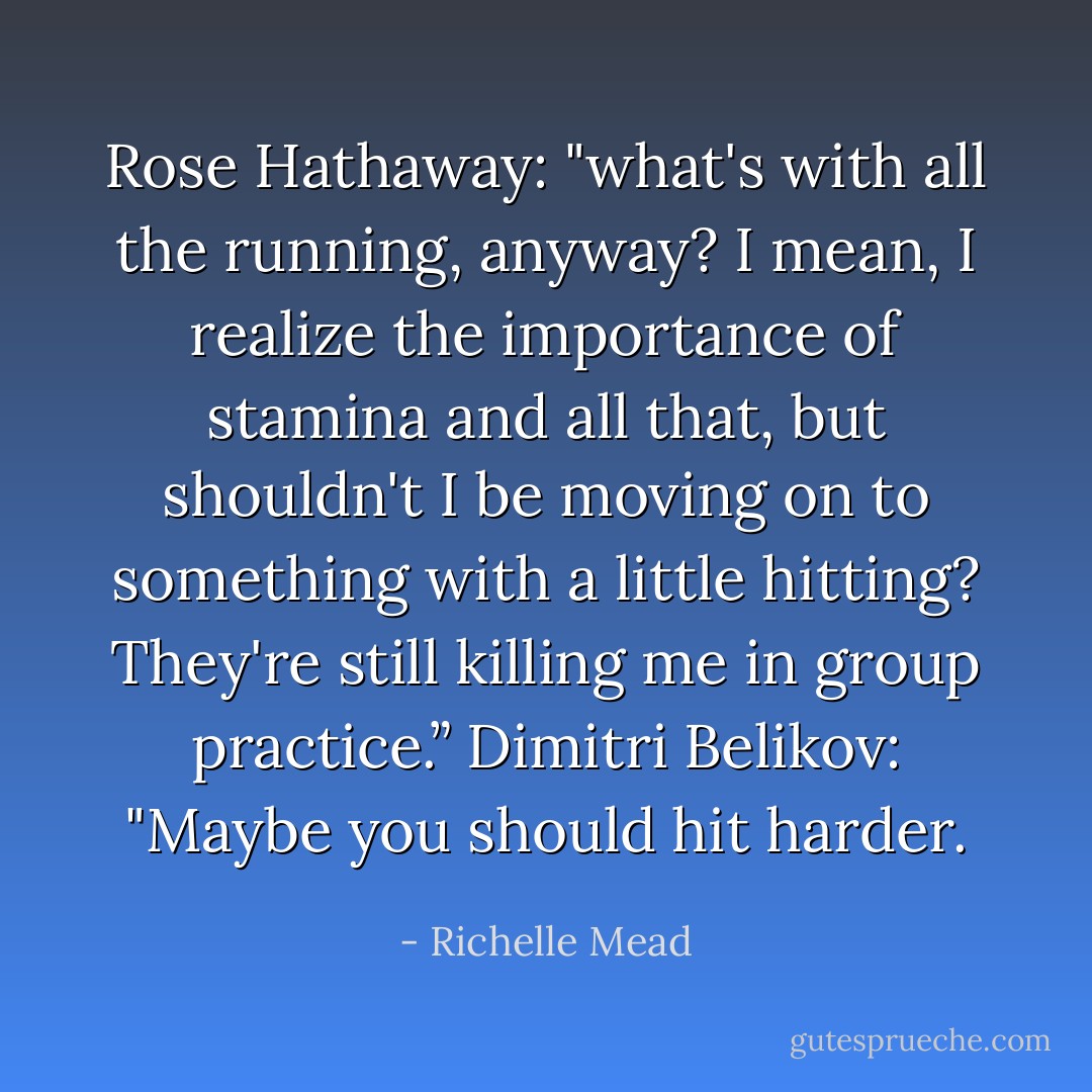Rose Hathaway: "what's with all the running, anyway? I mean, I realize the importance of stamina and all that, but shouldn't I be moving on to something with a little hitting? They're still killing me in group practice.”<br />Dimitri Belikov: "Maybe you should hit harder. - Richelle Mead