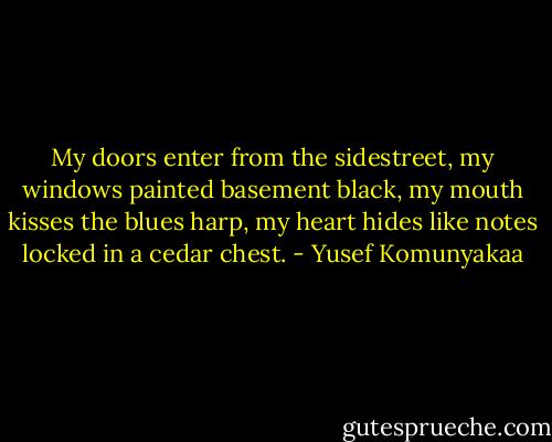 My doors enter from the sidestreet,<br />my windows painted basement black,<br />my mouth kisses the blues harp,<br />my heart hides like notes<br />locked in a cedar chest. - Yusef Komunyakaa
