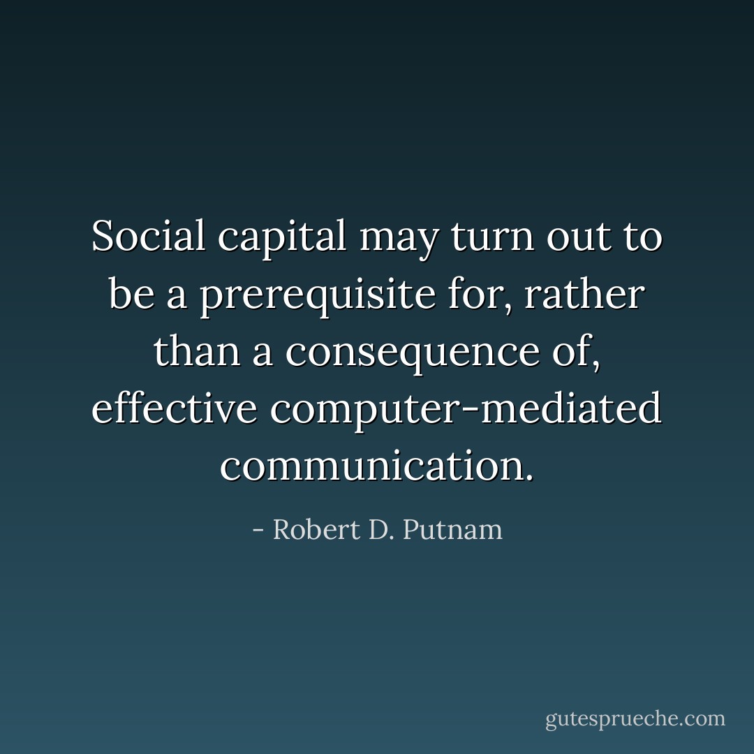 Social capital may turn out to be a prerequisite for, rather than a consequence of, effective computer-mediated communication. - Robert D. Putnam