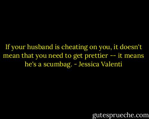 If your husband is cheating on you, it doesn't mean that you need to get prettier -- it means he's a scumbag. - Jessica Valenti
