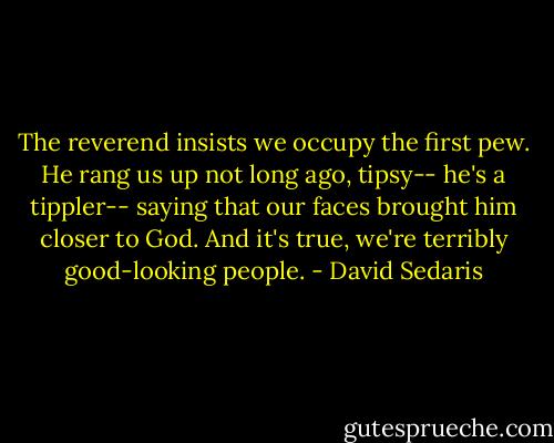 The reverend insists we occupy the first pew. He rang us up not long ago, tipsy-- he's a tippler-- saying that our faces brought him closer to God. And it's true, we're terribly good-looking people. - David Sedaris