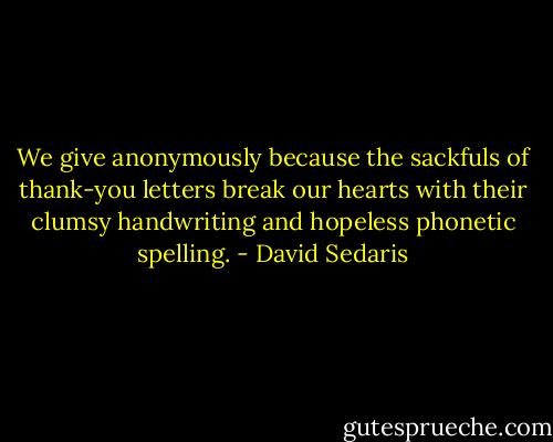 We give anonymously because the sackfuls of thank-you letters break our hearts with their clumsy handwriting and hopeless phonetic spelling. - David Sedaris