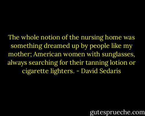 The whole notion of the nursing home was something dreamed up by people like my mother; American women with sunglasses, always searching for their tanning lotion or cigarette lighters. - David Sedaris