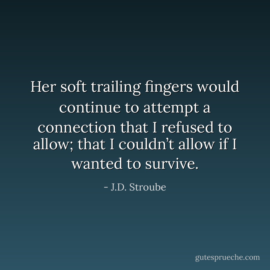Her soft trailing fingers would continue to attempt a connection that I refused to allow; that I couldn’t allow if I wanted to survive. - J.D. Stroube