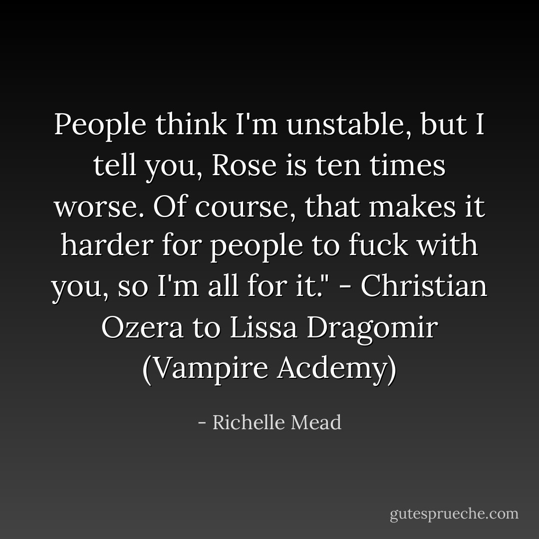 People think I'm unstable, but I tell you, Rose is ten times worse. Of course, that makes it harder for people to fuck with you, so I'm all for it."<br />- Christian Ozera to Lissa Dragomir (Vampire Acdemy) - Richelle Mead