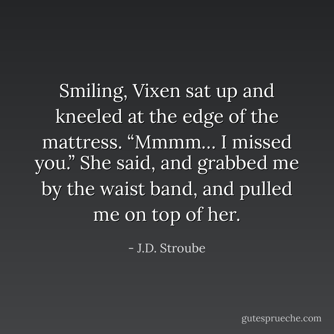Smiling, Vixen sat up and kneeled at the edge of the mattress. “Mmmm… I missed you.” She said, and grabbed me by the waist band, and pulled me on top of her. - J.D. Stroube