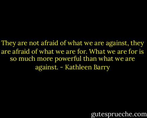They are not afraid of what we are against, they are afraid of what we are for. What we are for is so much more powerful than what we are against. - Kathleen Barry