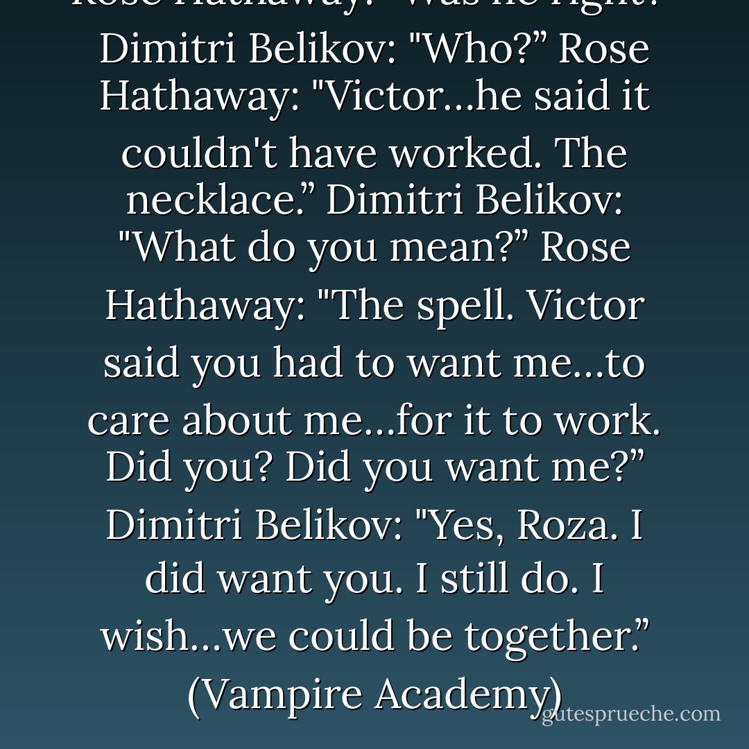 Rose Hathaway: "Was he right?”<br />Dimitri Belikov: "Who?”<br />Rose Hathaway: "Victor…he said it couldn't have worked. The necklace.”<br />Dimitri Belikov: "What do you mean?”<br />Rose Hathaway: "The spell. Victor said you had to want me…to care about me…for it to work. Did you? Did you want me?”<br />Dimitri Belikov: "Yes, Roza. I did want you. I still do. I wish…we could be together.”<br />(Vampire Academy) - Richelle Mead