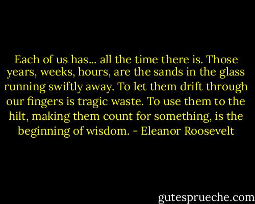 Each of us has... all the time there is. Those years, weeks, hours, are the sands in the glass running swiftly away. To let them drift through our fingers is tragic waste. To use them to the hilt, making them count for something, is the beginning of wisdom. - Eleanor Roosevelt