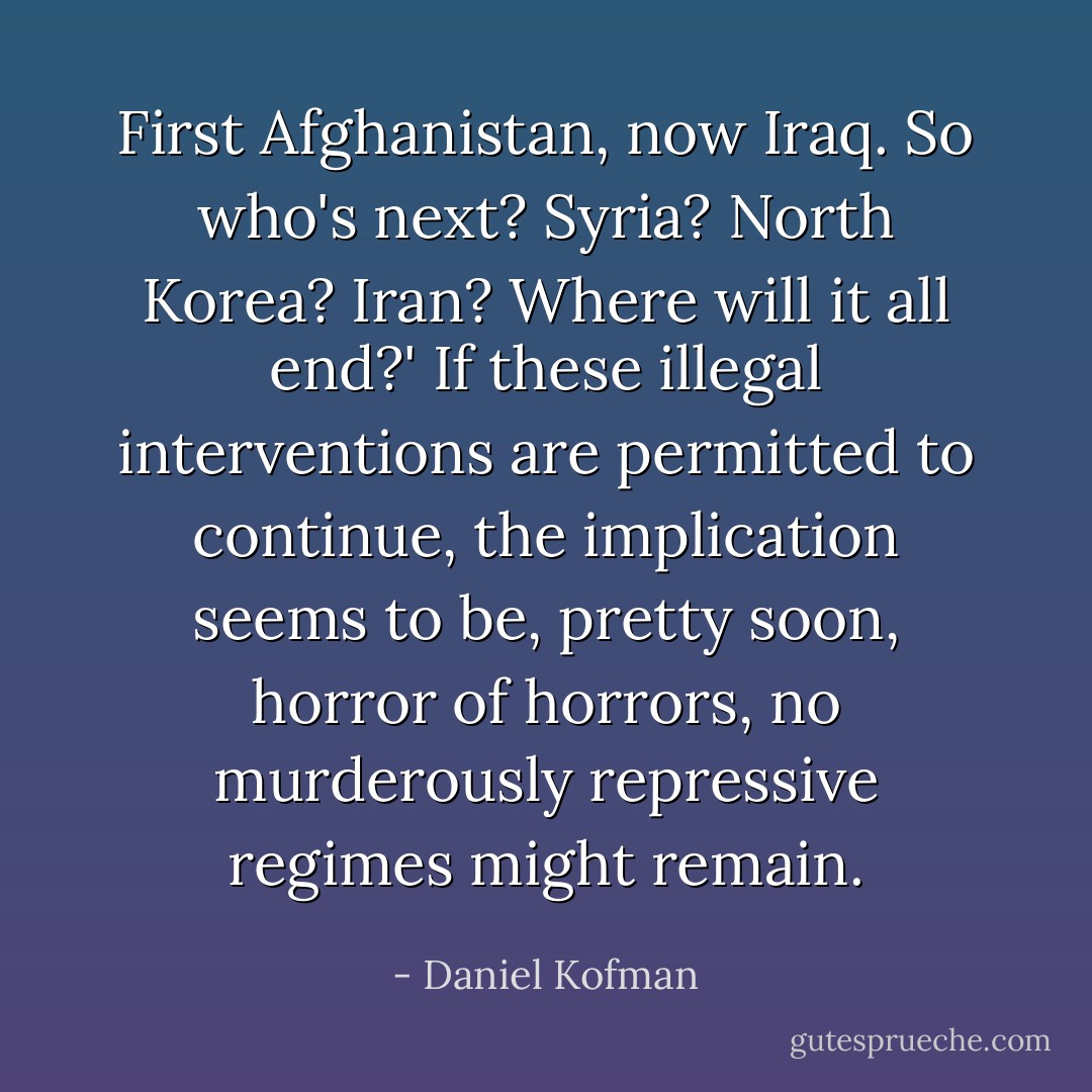 First Afghanistan, now Iraq. So who's next? Syria? North Korea? Iran? Where will it all end?' If these illegal interventions are permitted to continue, the implication seems to be, pretty soon, horror of horrors, no murderously repressive regimes might remain. - Daniel Kofman