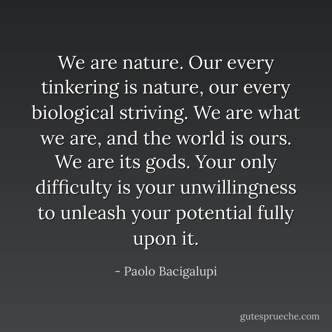 We are nature. Our every tinkering is nature, our every biological striving. We are what we are, and the world is ours. We are its gods. Your only difficulty is your unwillingness to unleash your potential fully upon it. - Paolo Bacigalupi