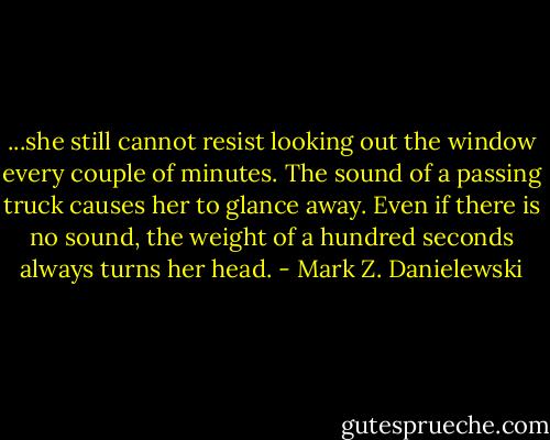 ...she still cannot resist looking out the window every couple of minutes. The sound of a passing truck causes her to glance away. Even if there is no sound, the weight of a hundred seconds always turns her head. - Mark Z. Danielewski