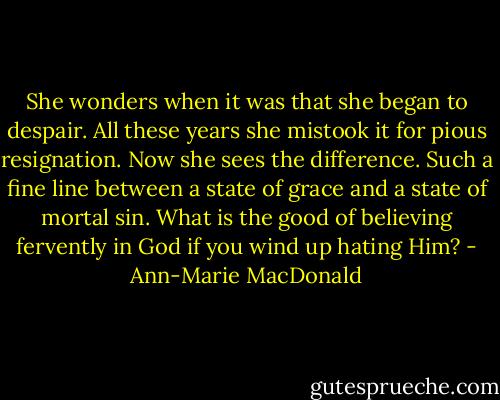 She wonders when it was that she began to despair. All these years she mistook it for pious resignation. Now she sees the difference. Such a fine line between a state of grace and a state of mortal sin. What is the good of believing fervently in God if you wind up hating Him? - Ann-Marie MacDonald