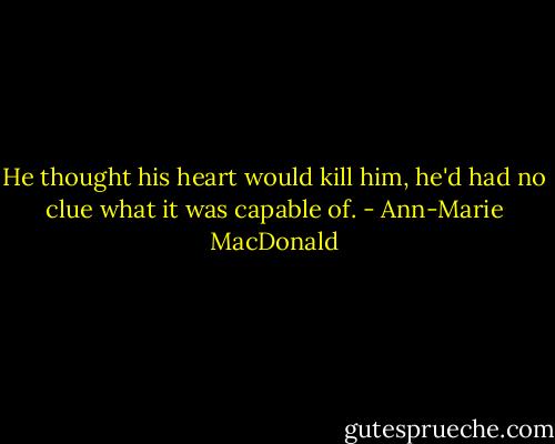 He thought his heart would kill him, he'd had no clue what it was capable of. - Ann-Marie MacDonald