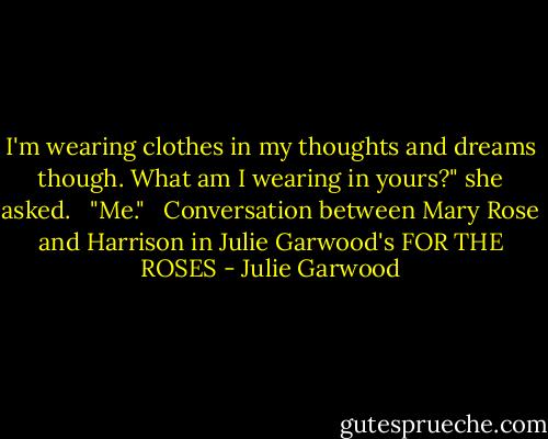 I'm wearing clothes in my thoughts and dreams though. What am I wearing in yours?" she asked. <br /><br />"Me." <br /><br />Conversation between Mary Rose and Harrison in Julie Garwood's FOR THE ROSES - Julie Garwood