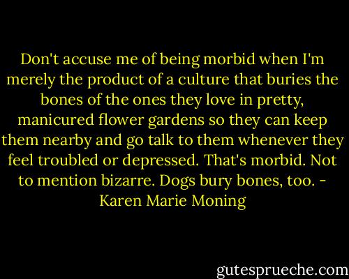 Don't accuse me of being morbid when I'm merely the product of a culture that buries the bones of the ones they love in pretty, manicured flower gardens so they can keep them nearby and go talk to them whenever they feel troubled or depressed. That's morbid. Not to mention bizarre. Dogs bury bones, too. - Karen Marie Moning