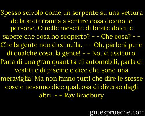 Spesso scivolo come un serpente su una vettura della sotterranea a sentire cosa dicono le persone. O nelle mescite di bibite dolci, e sapete che cosa ho scoperto? -<br />- Che cosa? -<br />- Che la gente non dice nulla. -<br />- Oh, parlerà pure di qualche cosa, la gente! -<br />- No, vi assicuro. Parla di una gran quantità di automobili, parla di vestiti e di piscine e dice che sono una meraviglia! Ma non fanno tutti che dire le stesse cose e nessuno dice qualcosa di diverso dagli altri. - - Ray Bradbury