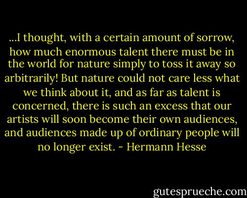 ...I thought, with a certain amount of sorrow, how much enormous talent there must be in the world for nature simply to toss it away so arbitrarily! But nature could not care less what we think about it, and as far as talent is concerned, there is such an excess that our artists will soon become their own audiences, and audiences made up of ordinary people will no longer exist. - Hermann Hesse