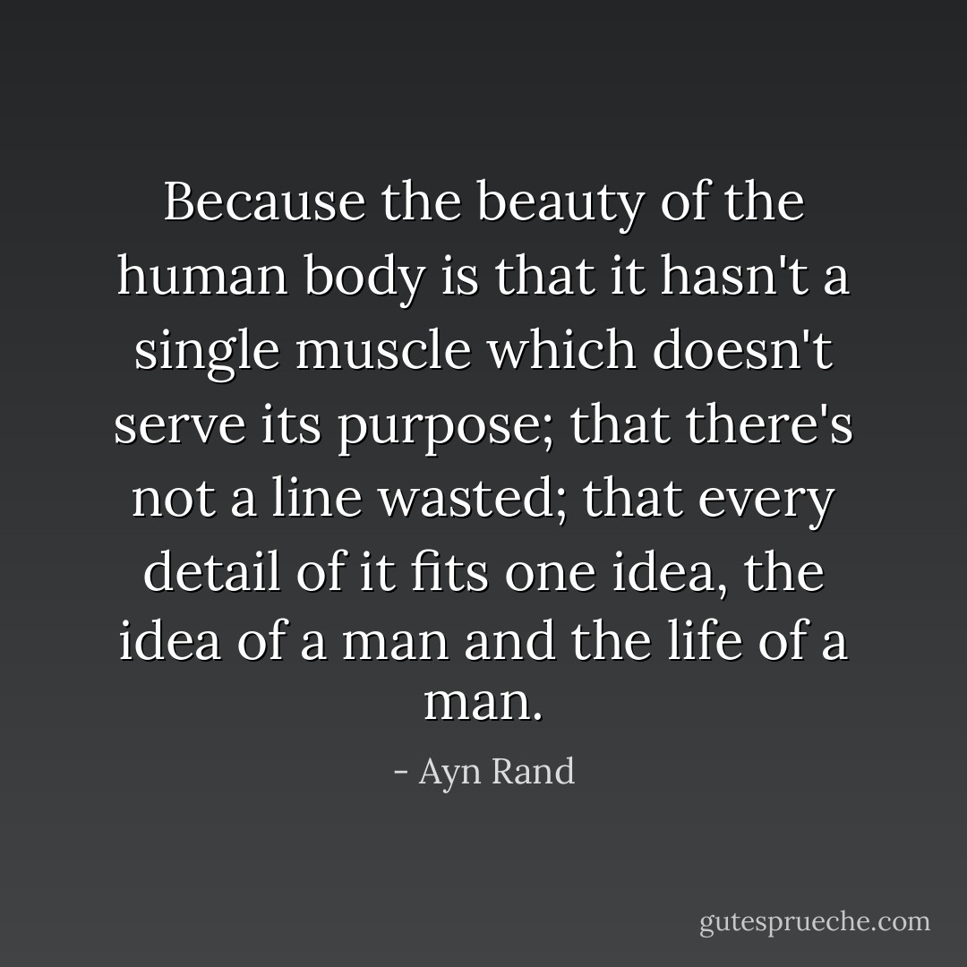 Because the beauty of the human body is that it hasn't a single muscle which doesn't serve its purpose; that there's not a line wasted; that every detail of it fits one idea, the idea of a man and the life of a man. - Ayn Rand